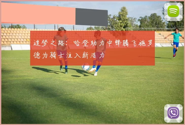 追梦之路：哈登助力中锋腾飞施罗德为骑士注入新活力