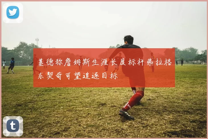 基德称詹姆斯生涯长度标杆弗拉格东契奇可望追逐目标
