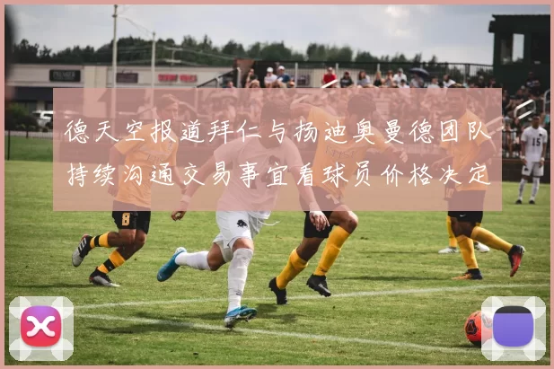 德天空报道拜仁与扬迪奥曼德团队持续沟通交易事宜看球员价格决定成败