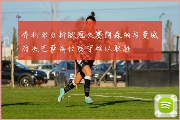 乔科尔分析欧冠决赛阿森纳与曼城对决巴萨高位防守难以取胜