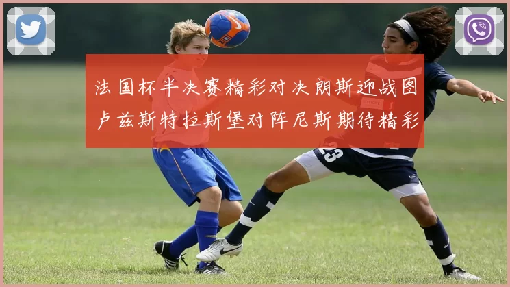 法国杯半决赛精彩对决朗斯迎战图卢兹斯特拉斯堡对阵尼斯期待精彩表现