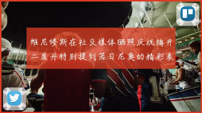 维尼修斯在社交媒体晒照庆祝梅开二度并特别提到若日尼奥的精彩表现