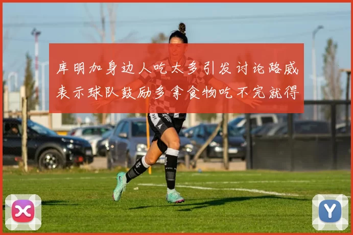 库明加身边人吃太多引发讨论路威表示球队鼓励多拿食物吃不完就得扔掉