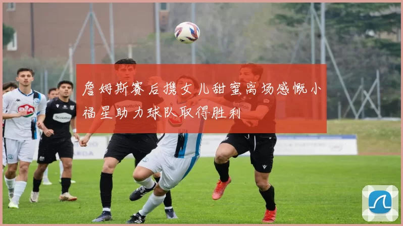 詹姆斯赛后携女儿甜蜜离场感慨小福星助力球队取得胜利