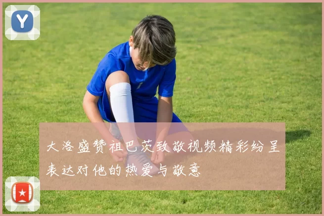 大洛盛赞祖巴茨致敬视频精彩纷呈表达对他的热爱与敬意