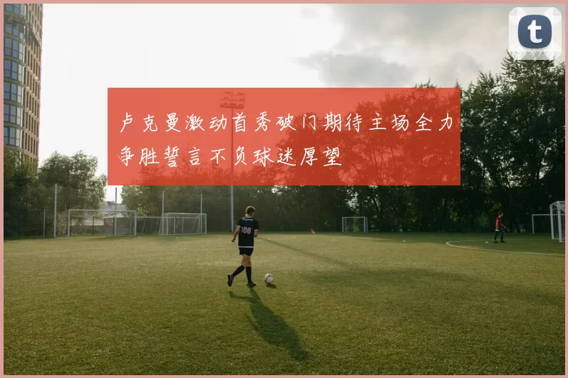 卢克曼激动首秀破门期待主场全力争胜誓言不负球迷厚望