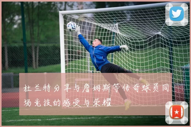 杜兰特分享与詹姆斯等传奇球员同场竞技的感受与荣耀