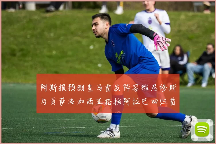 阿斯报预测皇马首发阵容维尼修斯与贡萨洛加西亚搭档阿拉巴回归首发位置