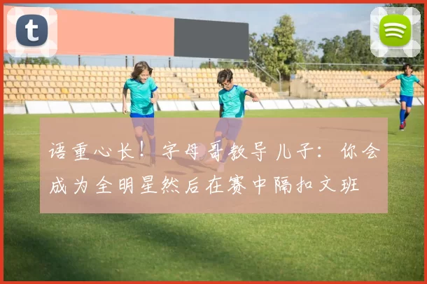 语重心长！字母哥教导儿子：你会成为全明星然后在赛中隔扣文班