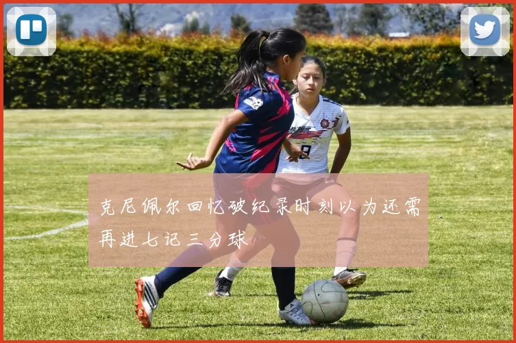 克尼佩尔回忆破纪录时刻以为还需再进七记三分球