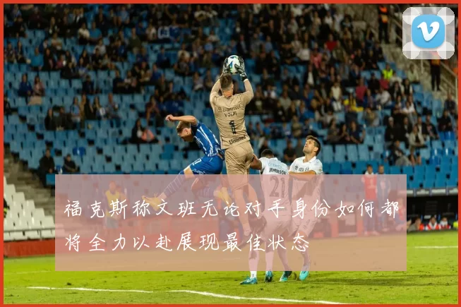 福克斯称文班无论对手身份如何都将全力以赴展现最佳状态