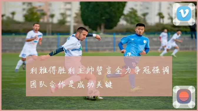 利雅得胜利主帅誓言全力争冠强调团队合作是成功关键