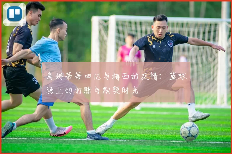 乌姆蒂蒂回忆与梅西的友情：篮球场上的打赌与默契时光