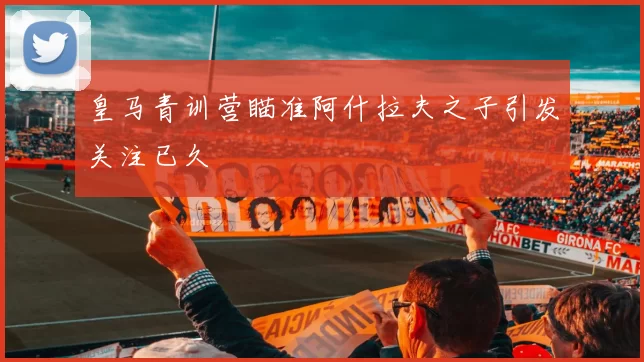 皇马青训营瞄准阿什拉夫之子引发关注已久