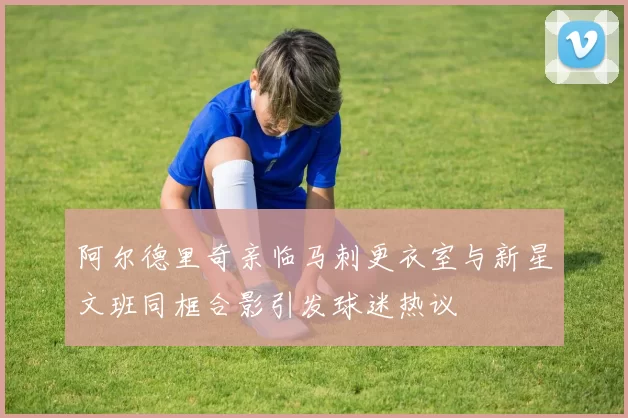 阿尔德里奇亲临马刺更衣室与新星文班同框合影引发球迷热议