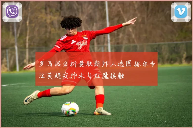 罗马诺分析曼联新帅人选图赫尔专注英超安帅未与红魔接触