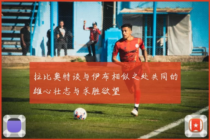 拉比奥特谈与伊布相似之处共同的雄心壮志与求胜欲望