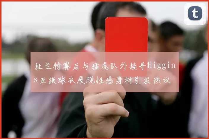 杜兰特赛后与猛虎队外接手Higgins互换球衣展现性感身材引发热议