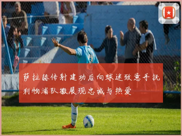 萨拉赫传射建功后向球迷致意手抚利物浦队徽展现忠诚与热爱